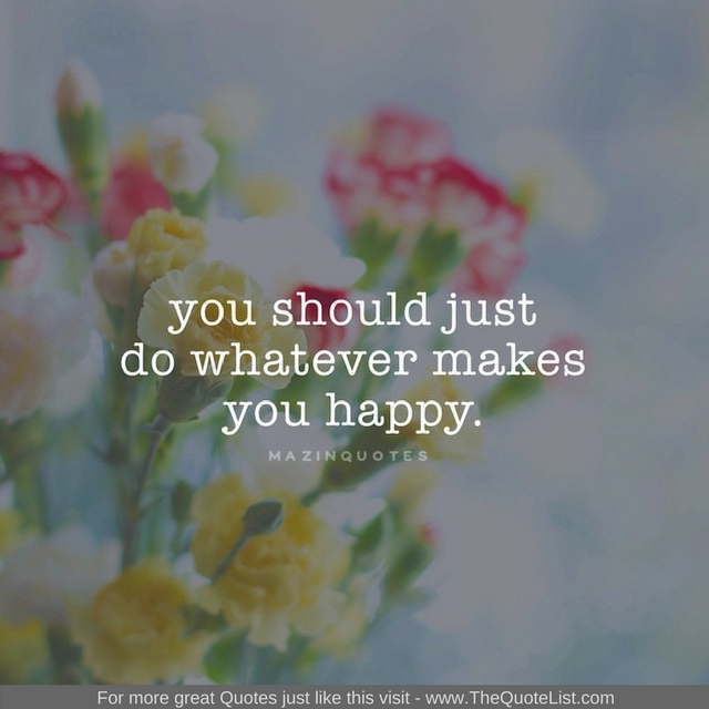 "You should just do whatever makes you happy" - Unknown Author