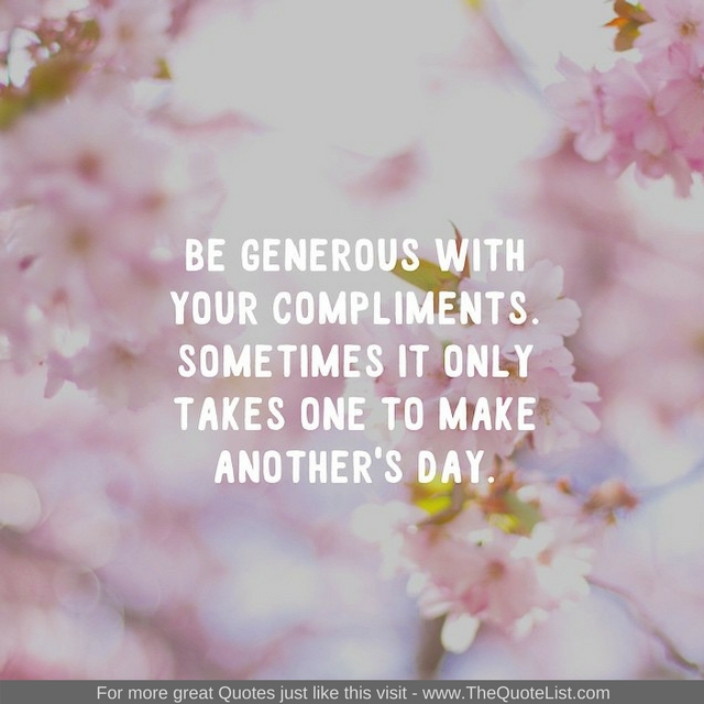 "Be generous with your compliments. Sometimes it only takes one to make another's day" - Unknown Author
