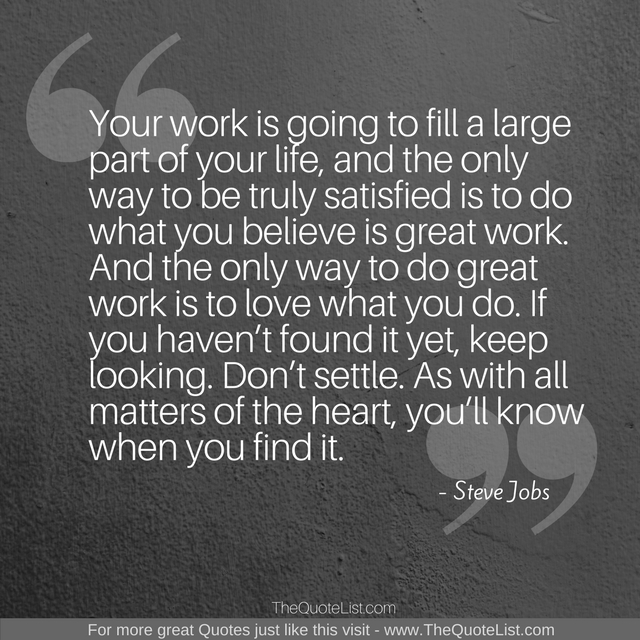 "Your work is going to fill a large part of your life, and the only way to be truly satisfied is to do what you believe is great work. And the only way to do great work is to love what you do. If you haven’t found it yet, keep looking. Don’t settle. As with all matters of the heart, you’ll know when you find it." by Steve Jobs