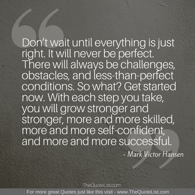 "Don’t wait until everything is just right. It will never be perfect. There will always be challenges, obstacles, and less-than-perfect conditions. So what? Get started now. With each step you take, you will grow stronger and stronger, more and more skilled, more and more self-confident, and more and more successful." by Mark Victor Hansen