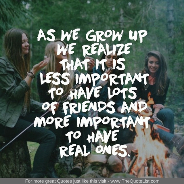 "As we grow up we realize that it is less important to have lots of friends and more important to have real ones"